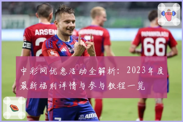 中彩网优惠活动全解析：2023年度最新福利详情与参与教程一览