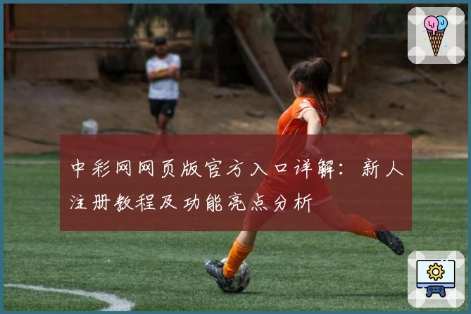 中彩网网页版官方入口详解：新人注册教程及功能亮点分析