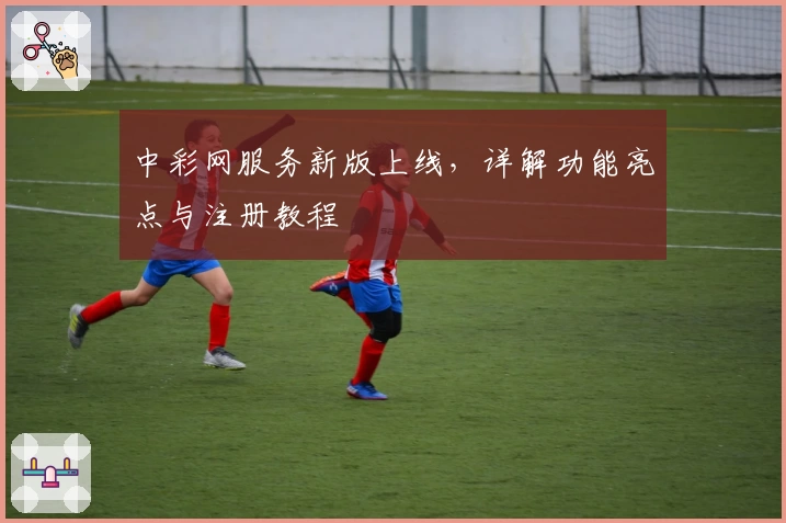 中彩网服务新版上线，详解功能亮点与注册教程