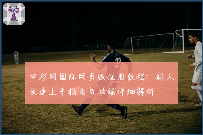 中彩网国际网页版注册教程：新人快速上手指南与功能详细解析