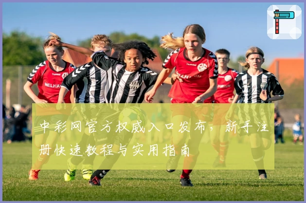 中彩网官方权威入口发布，新手注册快速教程与实用指南