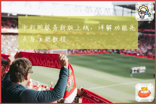 中彩网服务新版上线，详解功能亮点与注册教程