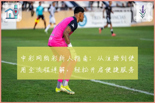 中彩网购彩新人指南：从注册到使用全流程详解，轻松开启便捷服务体验