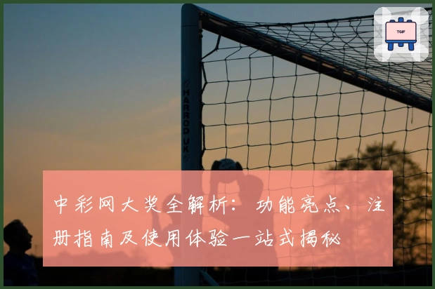中彩网大奖全解析：功能亮点、注册指南及使用体验一站式揭秘