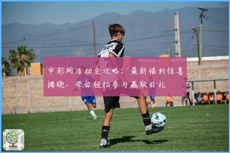 中彩网活动全攻略：最新福利惊喜揭晓，带你轻松参与赢取好礼