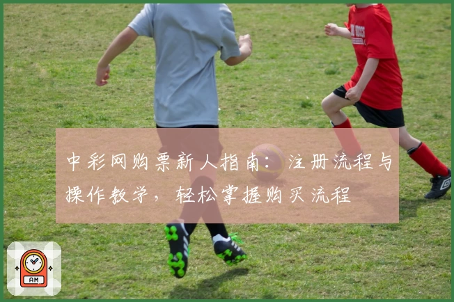 中彩网购票新人指南：注册流程与操作教学，轻松掌握购买流程