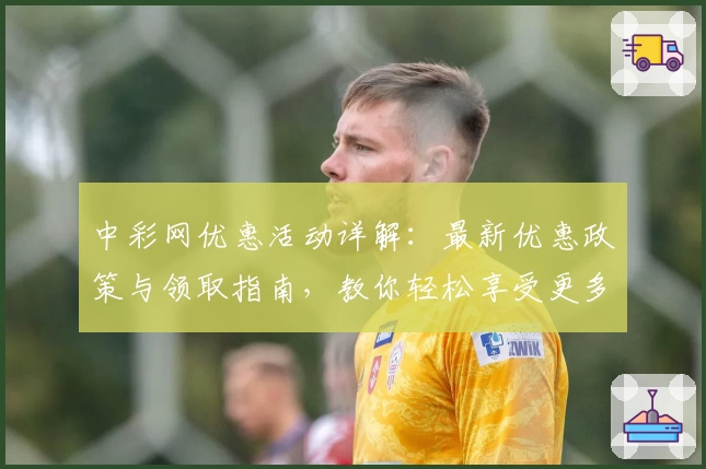 中彩网优惠活动详解：最新优惠政策与领取指南，教你轻松享受更多福利