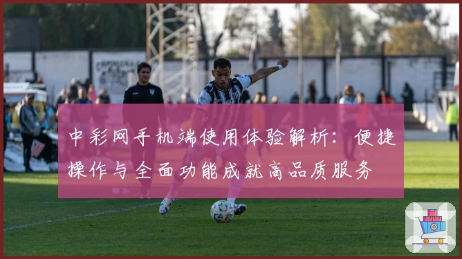 中彩网手机端使用体验解析：便捷操作与全面功能成就高品质服务