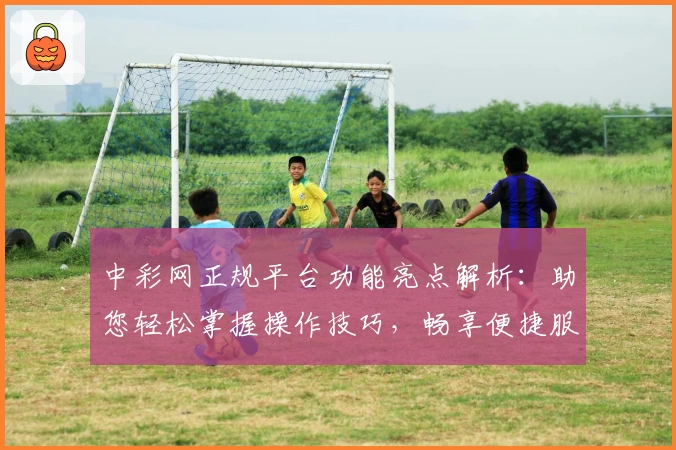 中彩网正规平台功能亮点解析：助您轻松掌握操作技巧，畅享便捷服务体验