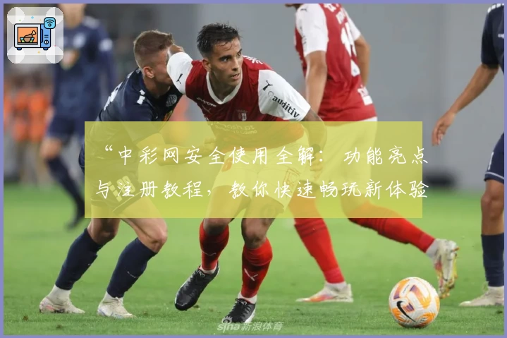 “中彩网安全使用全解：功能亮点与注册教程，教你快速畅玩新体验”