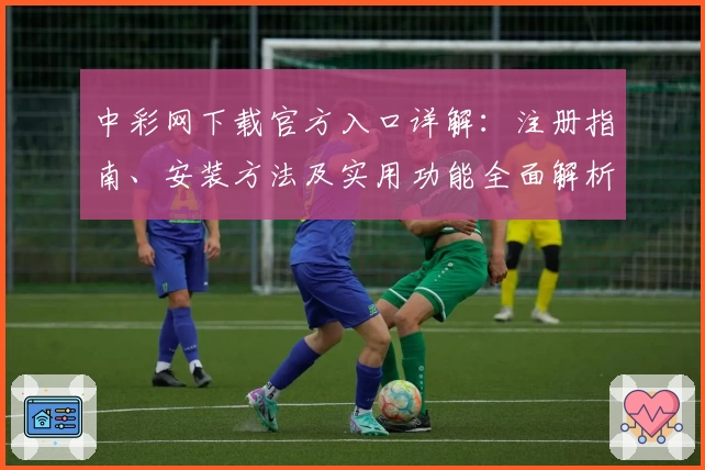 中彩网下载官方入口详解：注册指南、安装方法及实用功能全面解析