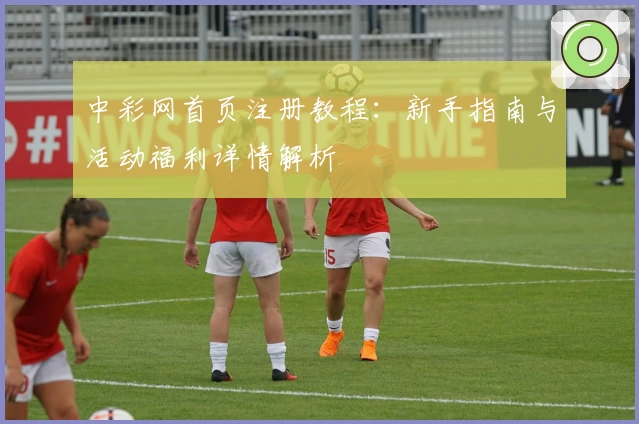 中彩网首页注册教程:新手指南与活动福利详情解析