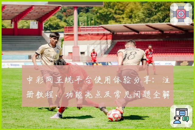 中彩网正规平台使用体验分享：注册教程、功能亮点及常见问题全解析