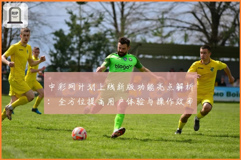 中彩网计划上线新版功能亮点解析：全方位提高用户体验与操作效率