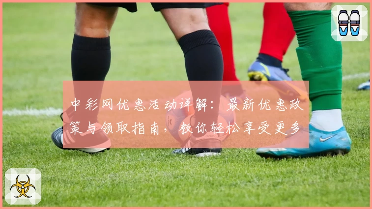 中彩网优惠活动详解：最新优惠政策与领取指南，教你轻松享受更多福利