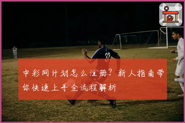 中彩网计划怎么注册？新人指南带你快速上手全流程解析