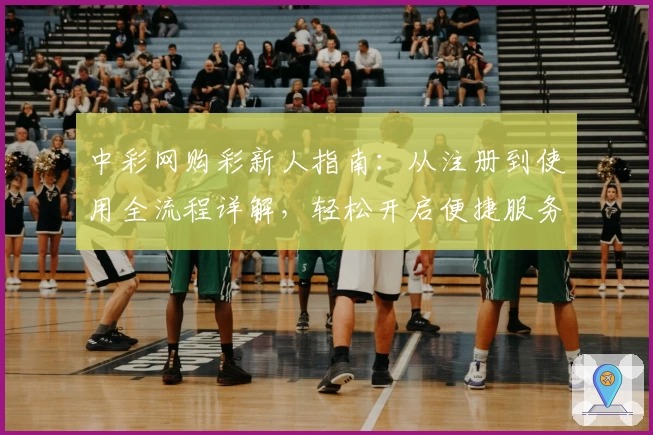 中彩网购彩新人指南：从注册到使用全流程详解，轻松开启便捷服务体验