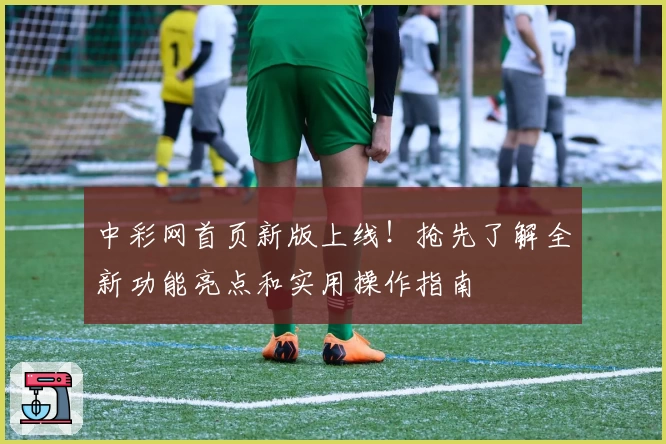 中彩网首页新版上线！抢先了解全新功能亮点和实用操作指南