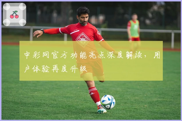 中彩网官方功能亮点深度解读，用户体验再度升级