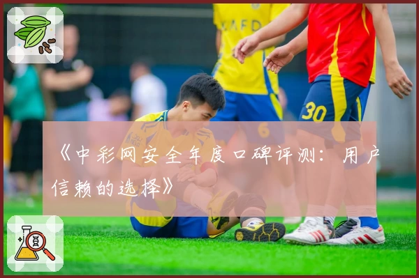 《中彩网安全年度口碑评测：用户信赖的选择》