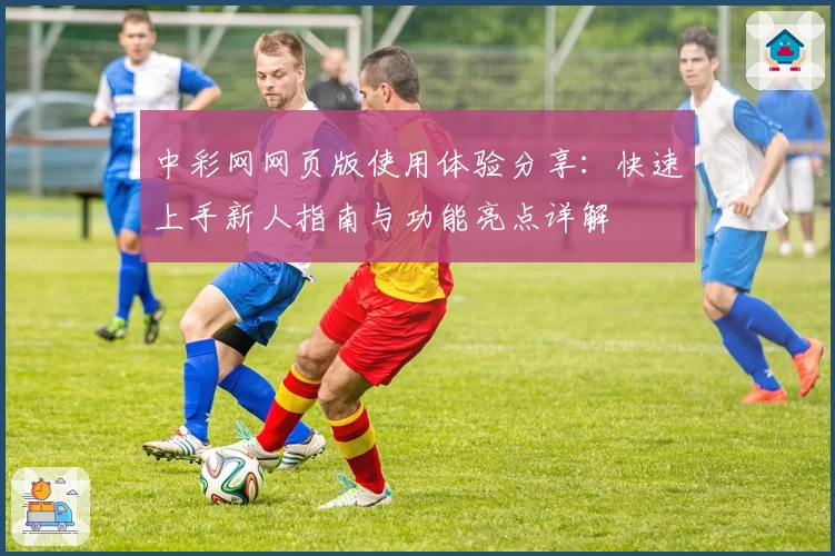 中彩网网页版使用体验分享：快速上手新人指南与功能亮点详解